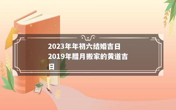 2023年年初六结婚吉日 2019年腊月搬家的黄道吉日
