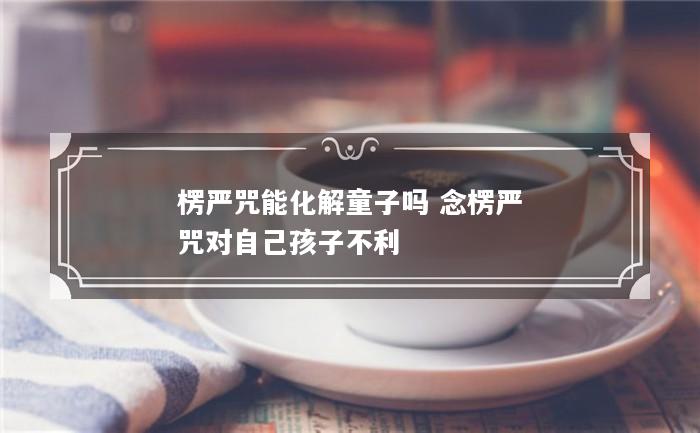 楞严咒能化解童子吗 念楞严咒对自己孩子不利